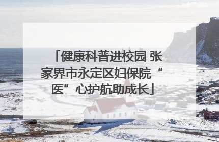 健康科普进校园 张家界市永定区妇保院“医”心护航助成长